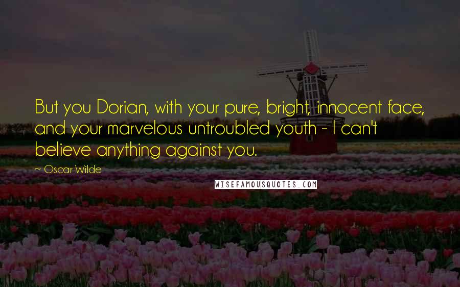 Oscar Wilde Quotes: But you Dorian, with your pure, bright, innocent face, and your marvelous untroubled youth - I can't believe anything against you.