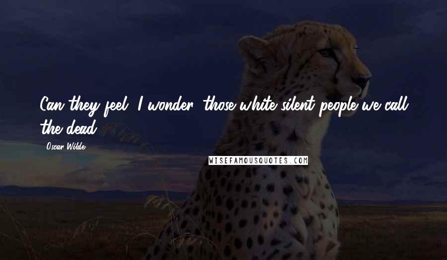 Oscar Wilde Quotes: Can they feel, I wonder, those white silent people we call the dead?