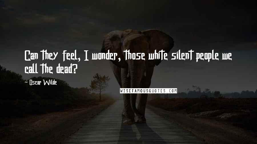 Oscar Wilde Quotes: Can they feel, I wonder, those white silent people we call the dead?