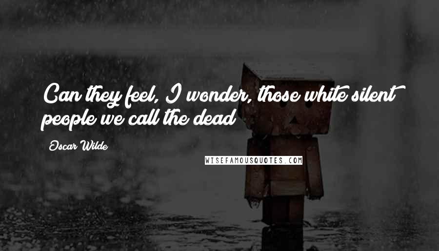 Oscar Wilde Quotes: Can they feel, I wonder, those white silent people we call the dead?