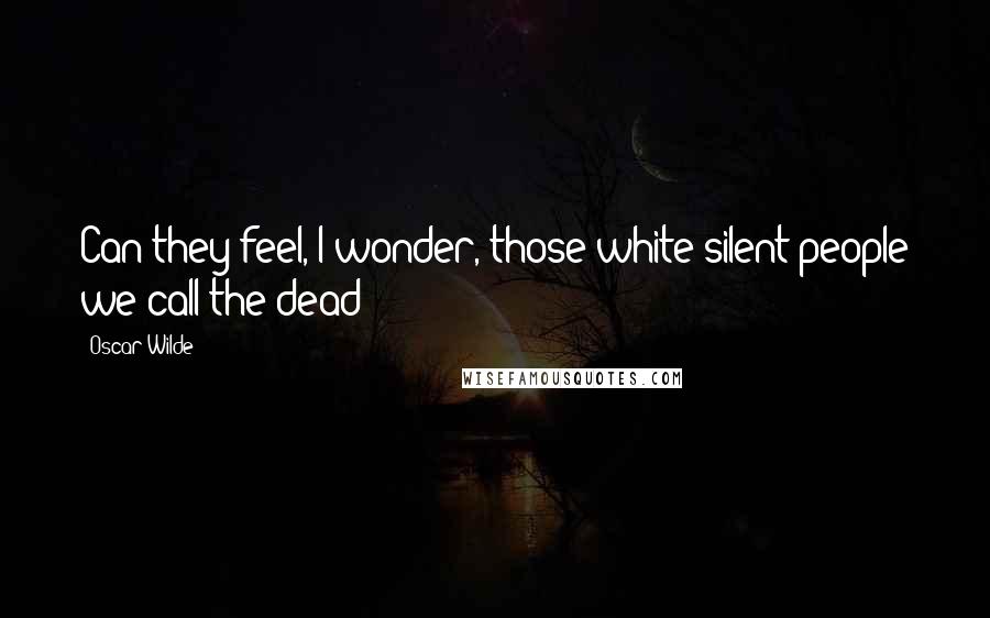 Oscar Wilde Quotes: Can they feel, I wonder, those white silent people we call the dead?