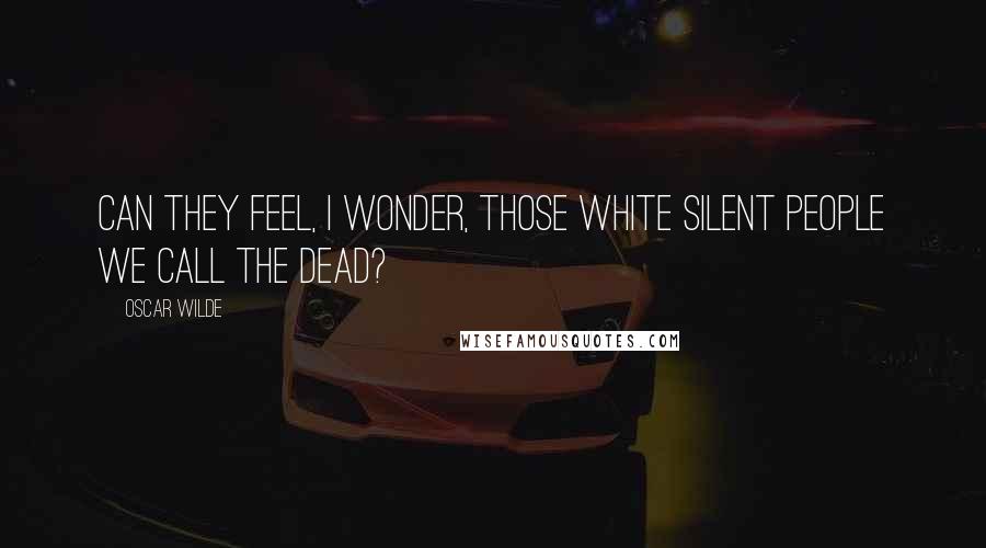 Oscar Wilde Quotes: Can they feel, I wonder, those white silent people we call the dead?