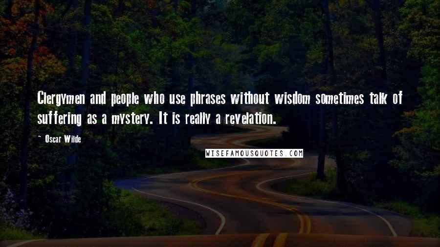 Oscar Wilde Quotes: Clergymen and people who use phrases without wisdom sometimes talk of suffering as a mystery. It is really a revelation.