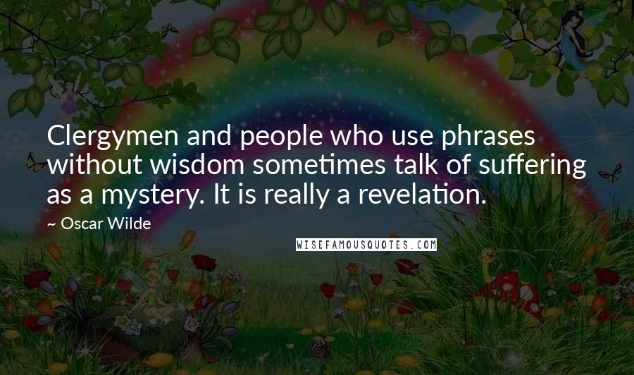 Oscar Wilde Quotes: Clergymen and people who use phrases without wisdom sometimes talk of suffering as a mystery. It is really a revelation.