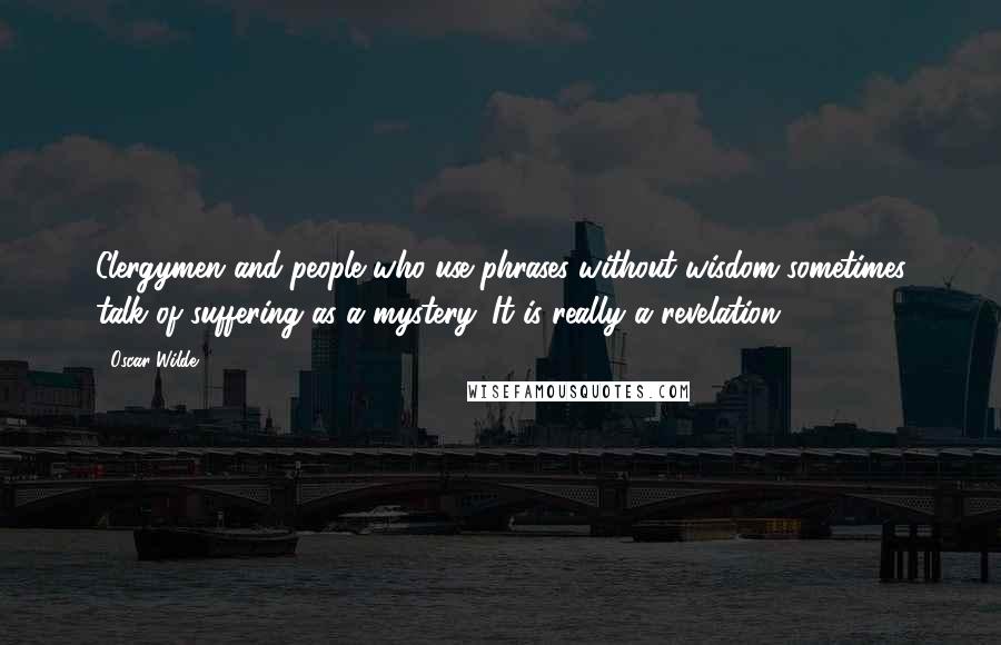 Oscar Wilde Quotes: Clergymen and people who use phrases without wisdom sometimes talk of suffering as a mystery. It is really a revelation.