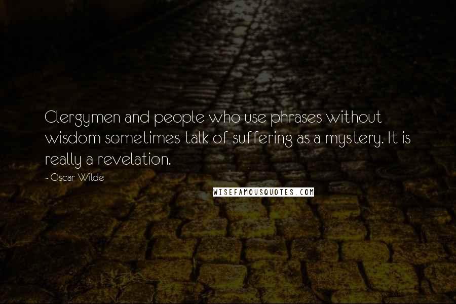 Oscar Wilde Quotes: Clergymen and people who use phrases without wisdom sometimes talk of suffering as a mystery. It is really a revelation.