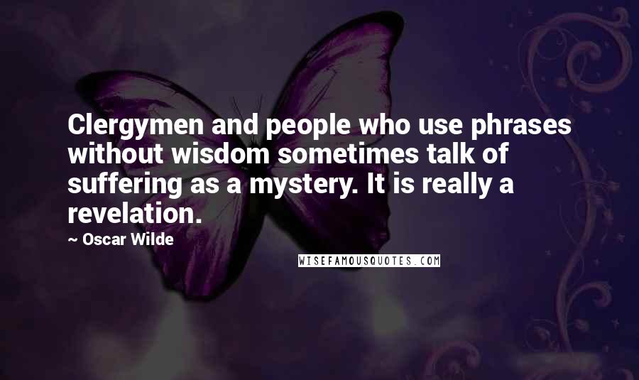 Oscar Wilde Quotes: Clergymen and people who use phrases without wisdom sometimes talk of suffering as a mystery. It is really a revelation.