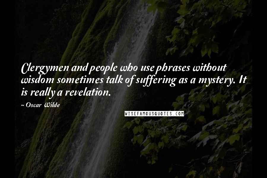 Oscar Wilde Quotes: Clergymen and people who use phrases without wisdom sometimes talk of suffering as a mystery. It is really a revelation.