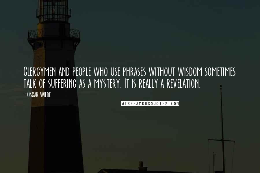 Oscar Wilde Quotes: Clergymen and people who use phrases without wisdom sometimes talk of suffering as a mystery. It is really a revelation.