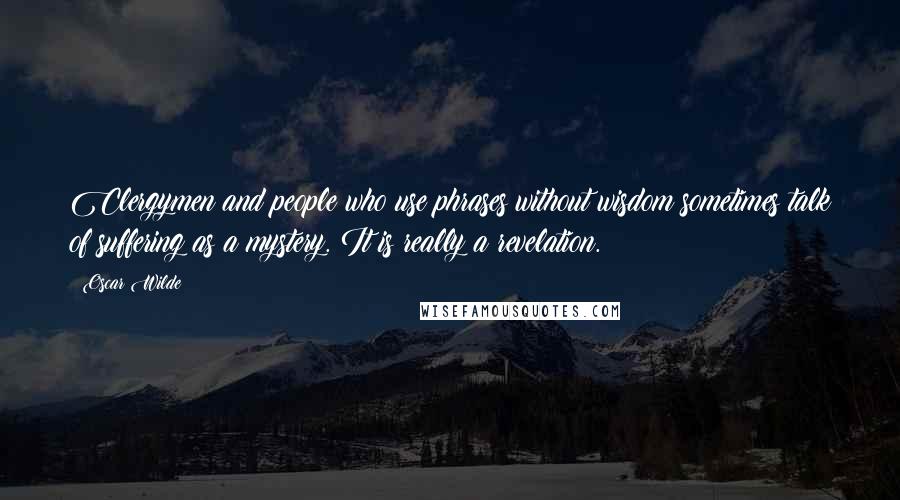 Oscar Wilde Quotes: Clergymen and people who use phrases without wisdom sometimes talk of suffering as a mystery. It is really a revelation.