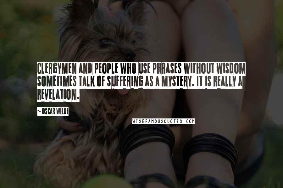 Oscar Wilde Quotes: Clergymen and people who use phrases without wisdom sometimes talk of suffering as a mystery. It is really a revelation.