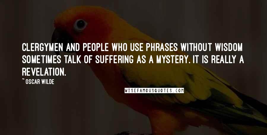 Oscar Wilde Quotes: Clergymen and people who use phrases without wisdom sometimes talk of suffering as a mystery. It is really a revelation.