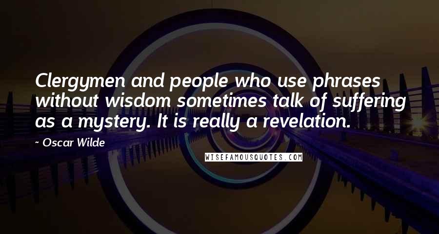 Oscar Wilde Quotes: Clergymen and people who use phrases without wisdom sometimes talk of suffering as a mystery. It is really a revelation.