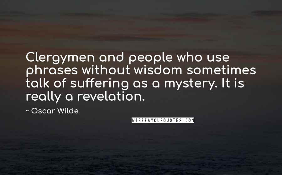 Oscar Wilde Quotes: Clergymen and people who use phrases without wisdom sometimes talk of suffering as a mystery. It is really a revelation.