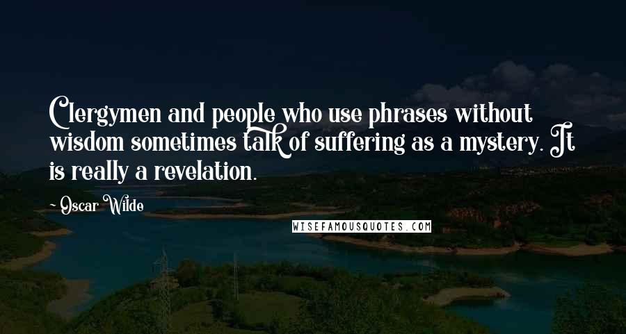 Oscar Wilde Quotes: Clergymen and people who use phrases without wisdom sometimes talk of suffering as a mystery. It is really a revelation.