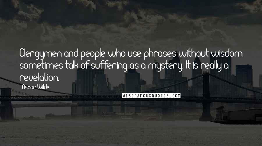 Oscar Wilde Quotes: Clergymen and people who use phrases without wisdom sometimes talk of suffering as a mystery. It is really a revelation.