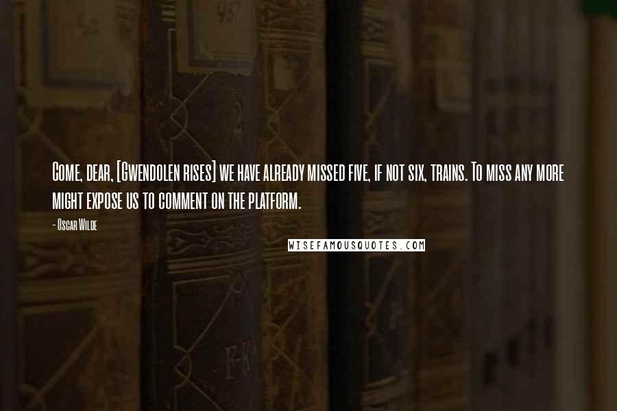 Oscar Wilde Quotes: Come, dear, [Gwendolen rises] we have already missed five, if not six, trains. To miss any more might expose us to comment on the platform.