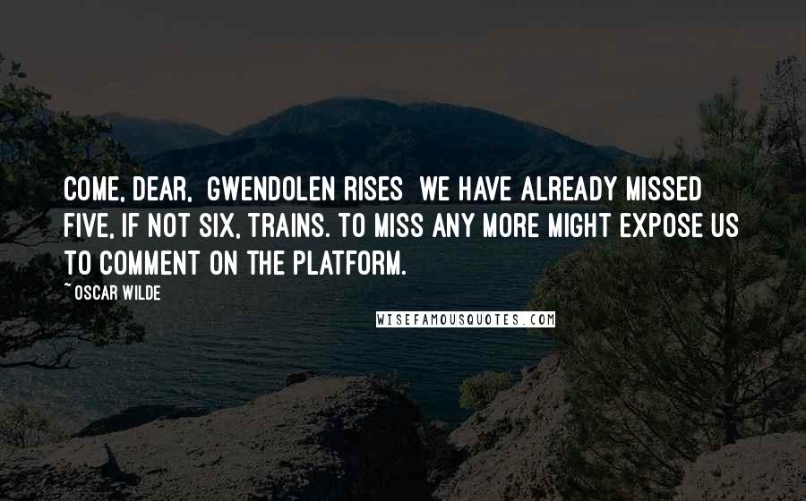 Oscar Wilde Quotes: Come, dear, [Gwendolen rises] we have already missed five, if not six, trains. To miss any more might expose us to comment on the platform.