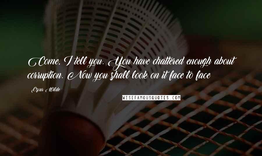 Oscar Wilde Quotes: Come, I tell you. You have chattered enough about corruption. Now you shall look on it face to face!