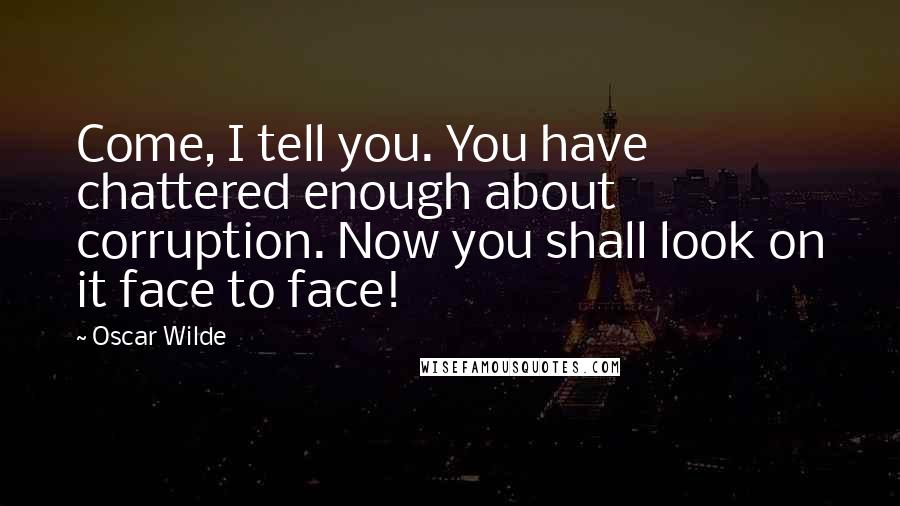 Oscar Wilde Quotes: Come, I tell you. You have chattered enough about corruption. Now you shall look on it face to face!