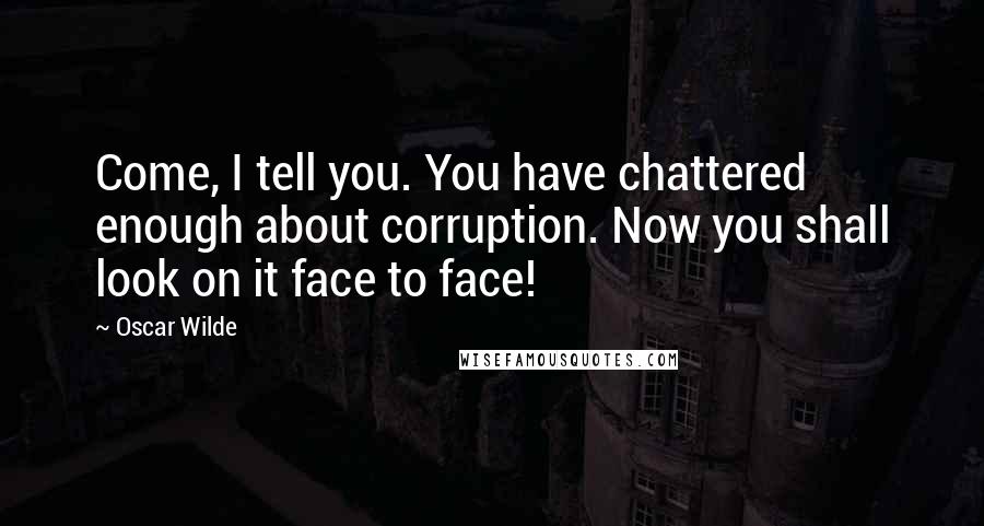 Oscar Wilde Quotes: Come, I tell you. You have chattered enough about corruption. Now you shall look on it face to face!