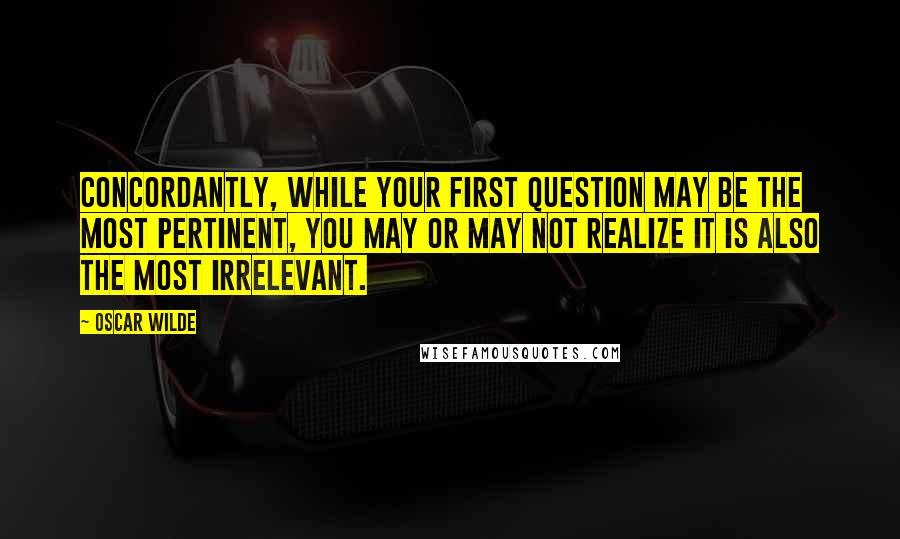 Oscar Wilde Quotes: Concordantly, while your first question may be the most pertinent, you may or may not realize it is also the most irrelevant.