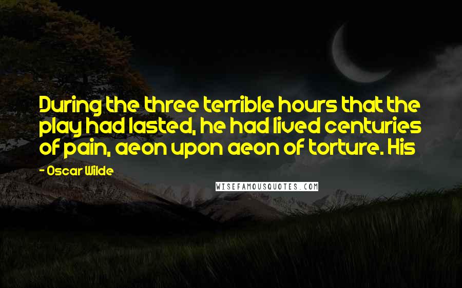 Oscar Wilde Quotes: During the three terrible hours that the play had lasted, he had lived centuries of pain, aeon upon aeon of torture. His