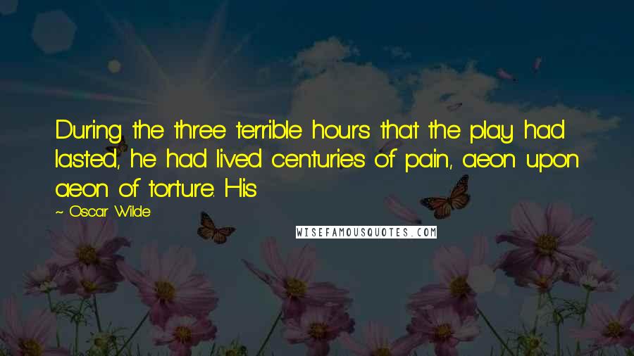 Oscar Wilde Quotes: During the three terrible hours that the play had lasted, he had lived centuries of pain, aeon upon aeon of torture. His