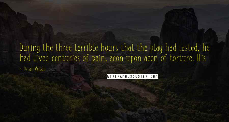 Oscar Wilde Quotes: During the three terrible hours that the play had lasted, he had lived centuries of pain, aeon upon aeon of torture. His
