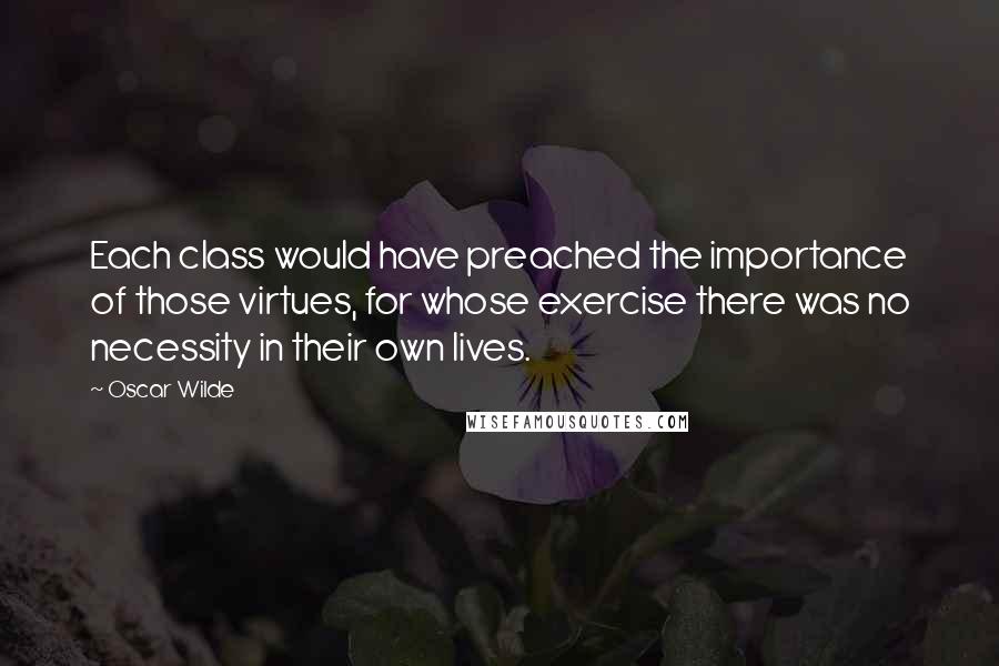 Oscar Wilde Quotes: Each class would have preached the importance of those virtues, for whose exercise there was no necessity in their own lives.