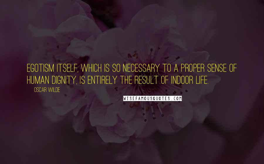 Oscar Wilde Quotes: Egotism itself, which is so necessary to a proper sense of human dignity, is entirely the result of indoor life.