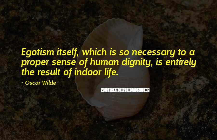 Oscar Wilde Quotes: Egotism itself, which is so necessary to a proper sense of human dignity, is entirely the result of indoor life.