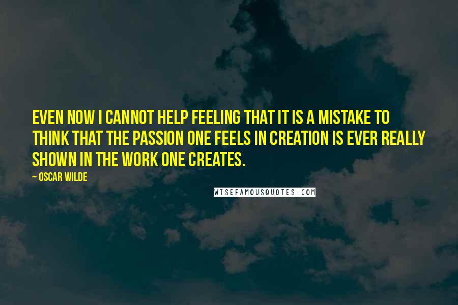 Oscar Wilde Quotes: Even now I cannot help feeling that it is a mistake to think that the passion one feels in creation is ever really shown in the work one creates.
