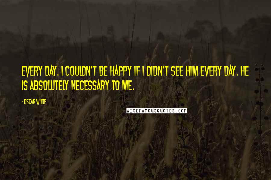 Oscar Wilde Quotes: Every day. I couldn't be happy if I didn't see him every day. He is absolutely necessary to me.