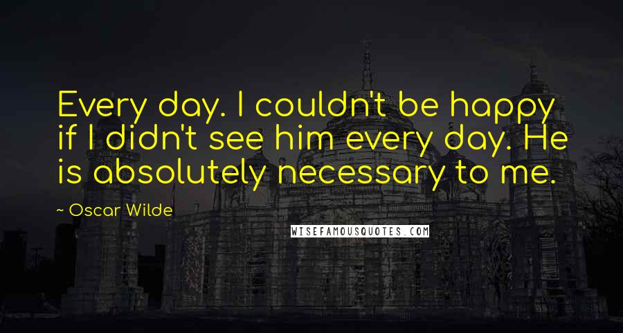 Oscar Wilde Quotes: Every day. I couldn't be happy if I didn't see him every day. He is absolutely necessary to me.