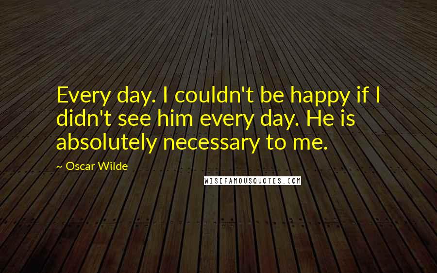 Oscar Wilde Quotes: Every day. I couldn't be happy if I didn't see him every day. He is absolutely necessary to me.