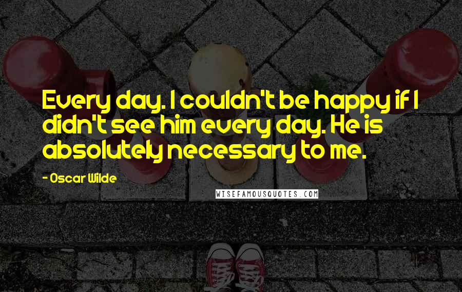 Oscar Wilde Quotes: Every day. I couldn't be happy if I didn't see him every day. He is absolutely necessary to me.