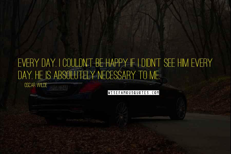 Oscar Wilde Quotes: Every day. I couldn't be happy if I didn't see him every day. He is absolutely necessary to me.