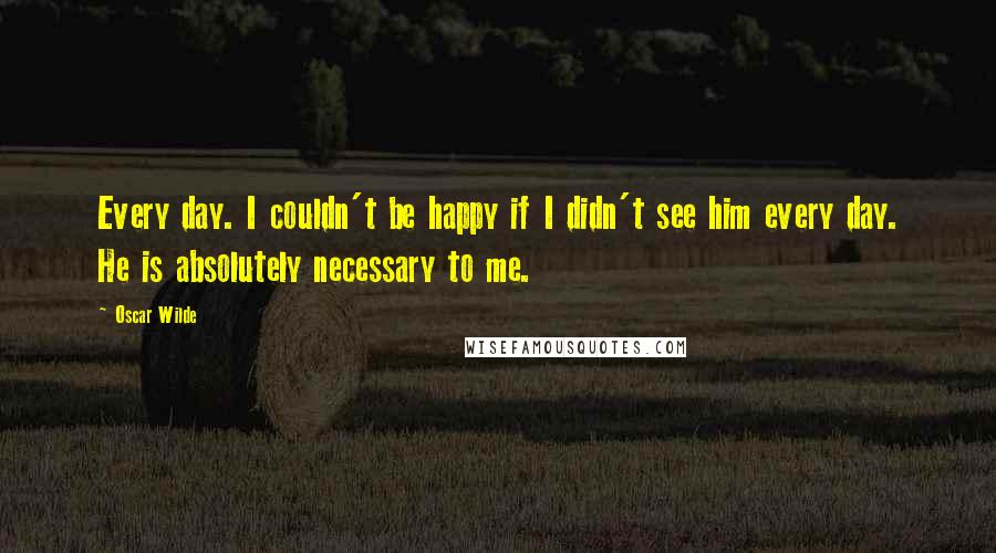 Oscar Wilde Quotes: Every day. I couldn't be happy if I didn't see him every day. He is absolutely necessary to me.