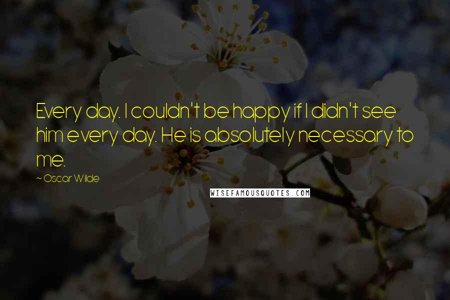 Oscar Wilde Quotes: Every day. I couldn't be happy if I didn't see him every day. He is absolutely necessary to me.