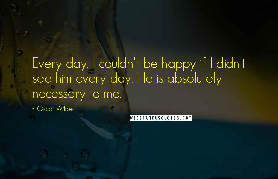 Oscar Wilde Quotes: Every day. I couldn't be happy if I didn't see him every day. He is absolutely necessary to me.