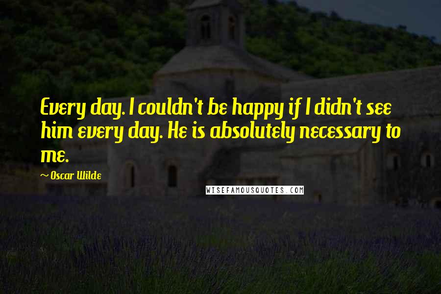 Oscar Wilde Quotes: Every day. I couldn't be happy if I didn't see him every day. He is absolutely necessary to me.