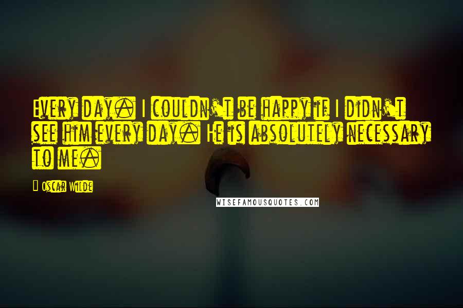 Oscar Wilde Quotes: Every day. I couldn't be happy if I didn't see him every day. He is absolutely necessary to me.