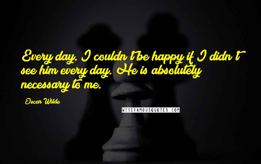 Oscar Wilde Quotes: Every day. I couldn't be happy if I didn't see him every day. He is absolutely necessary to me.