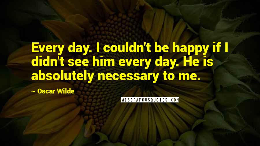 Oscar Wilde Quotes: Every day. I couldn't be happy if I didn't see him every day. He is absolutely necessary to me.