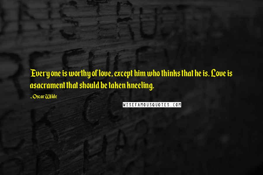 Oscar Wilde Quotes: Every one is worthy of love, except him who thinks that he is. Love is asacrament that should be taken kneeling.