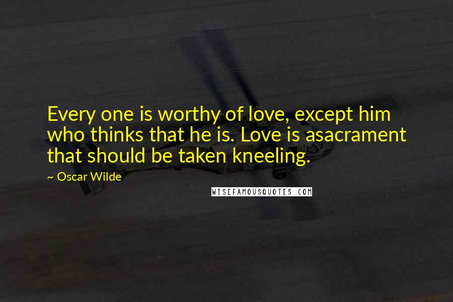 Oscar Wilde Quotes: Every one is worthy of love, except him who thinks that he is. Love is asacrament that should be taken kneeling.