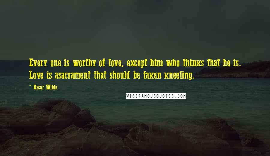 Oscar Wilde Quotes: Every one is worthy of love, except him who thinks that he is. Love is asacrament that should be taken kneeling.