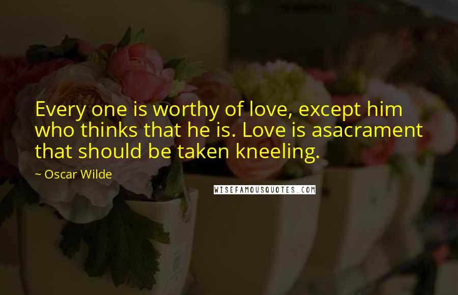 Oscar Wilde Quotes: Every one is worthy of love, except him who thinks that he is. Love is asacrament that should be taken kneeling.