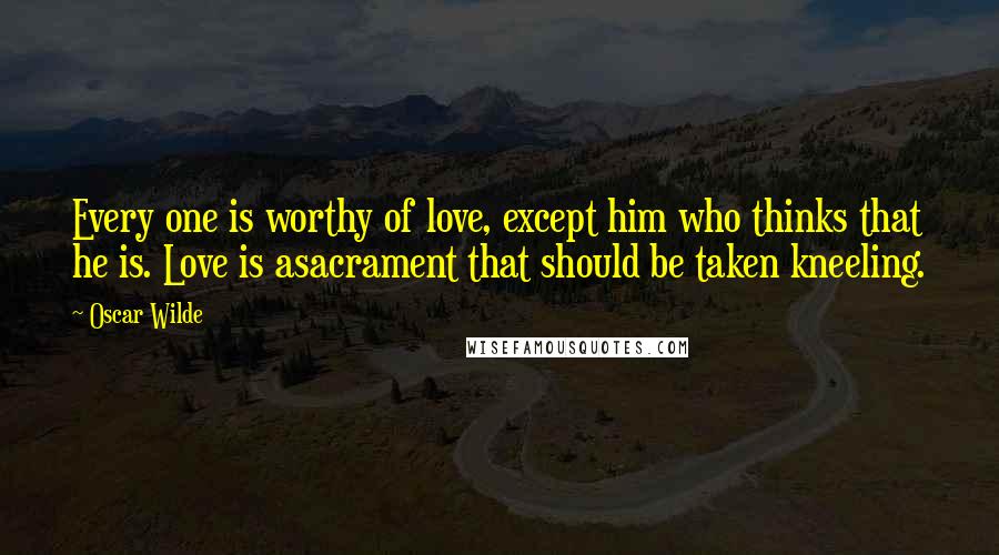 Oscar Wilde Quotes: Every one is worthy of love, except him who thinks that he is. Love is asacrament that should be taken kneeling.